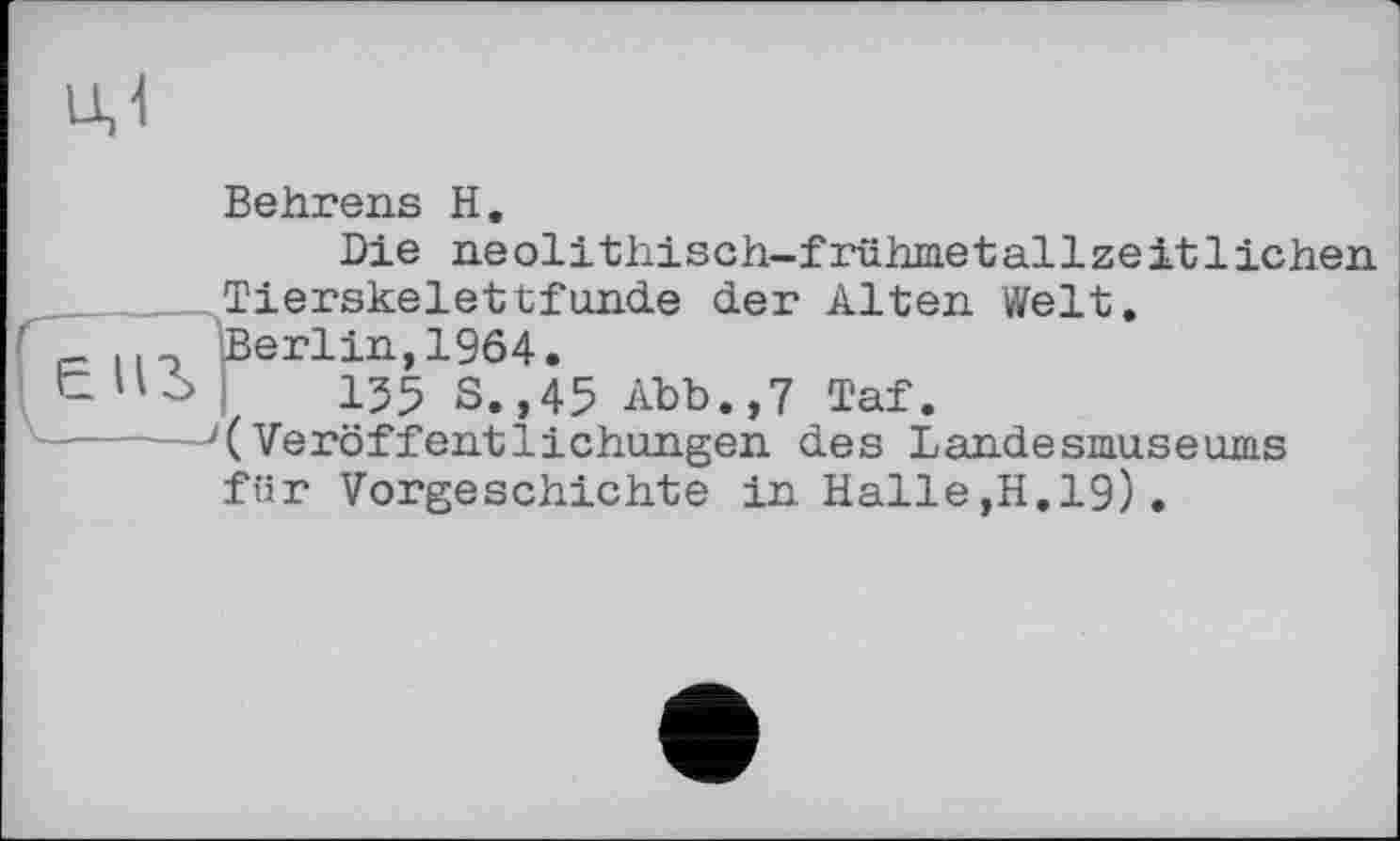 ﻿uj
Behrens H.
Die neolithisch-frühmetallzeitliehen
Tierskelettfunde der Alten Welt.
. Berlin,1964.
155 S.,45 Abb.,7 Taf.
------'(Veröffentlichungen des Landesmuseums für Vorgeschichte in Halle,H.19).